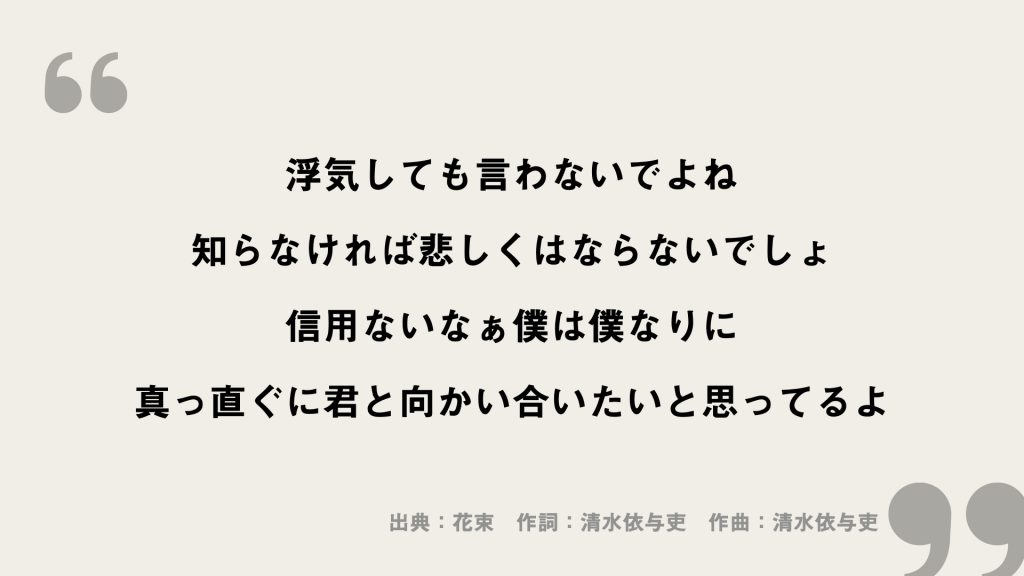 浮気しても言わないでよね
知らなければ悲しくはならないでしょ
信用ないなぁ僕は僕なりに
真っ直ぐに君と向かい合いたいと思ってるよ
