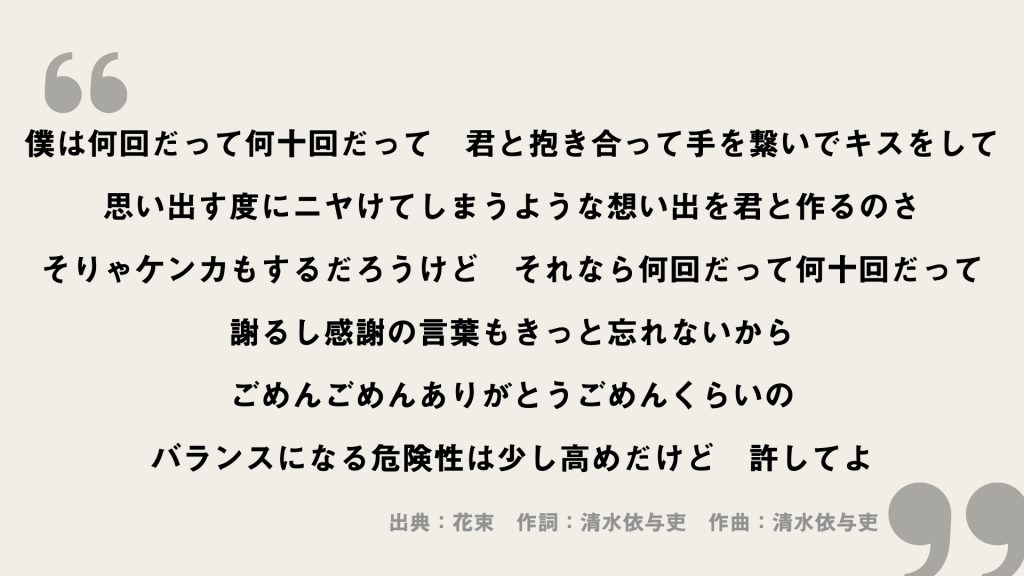 僕は何回だって何十回だって
君と抱き合って手を繋いでキスをして
思い出す度にニヤけてしまうような想い出を君と作るのさ
そりゃケンカもするだろうけど
それなら何回だって何十回だって
謝るし感謝の言葉もきっと忘れないから
ごめんごめんありがとうごめんくらいの
バランスになる危険性は少し高めだけど
許してよ
