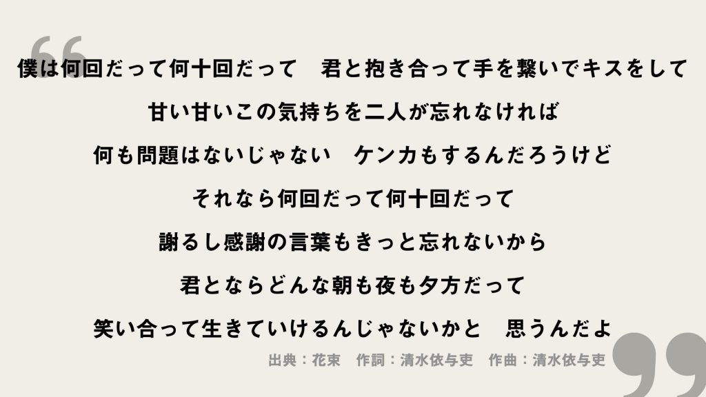 僕は何回だって何十回だって
君と抱き合って手を繋いでキスをして
甘い甘いこの気持ちを二人が忘れなければ
何も問題はないじゃない
ケンカもするんだろうけど
それなら何回だって何十回だって
謝るし感謝の言葉もきっと忘れないから
君とならどんな朝も夜も夕方だって
笑い合って生きていけるんじゃないかと
思うんだよ